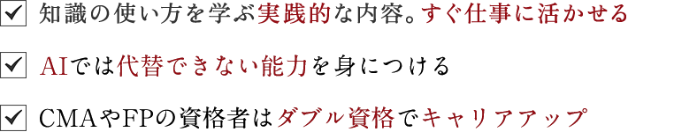 ☑知識の使い方を学ぶ実践的な内容。すぐ仕事に活かせる｜☑今後ＡＩが台頭する中、人間力も鍛えられる唯一の金融資格｜☑ＦＰ資格にプラスアルファすれば、違う世界がきっと見える