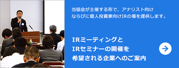 当協会が主催する形で、アナリスト向けならびに個人投資家向けIRの場を提供します。 IRミーティングとIRセミナーの開催を希望される企業へのご案内