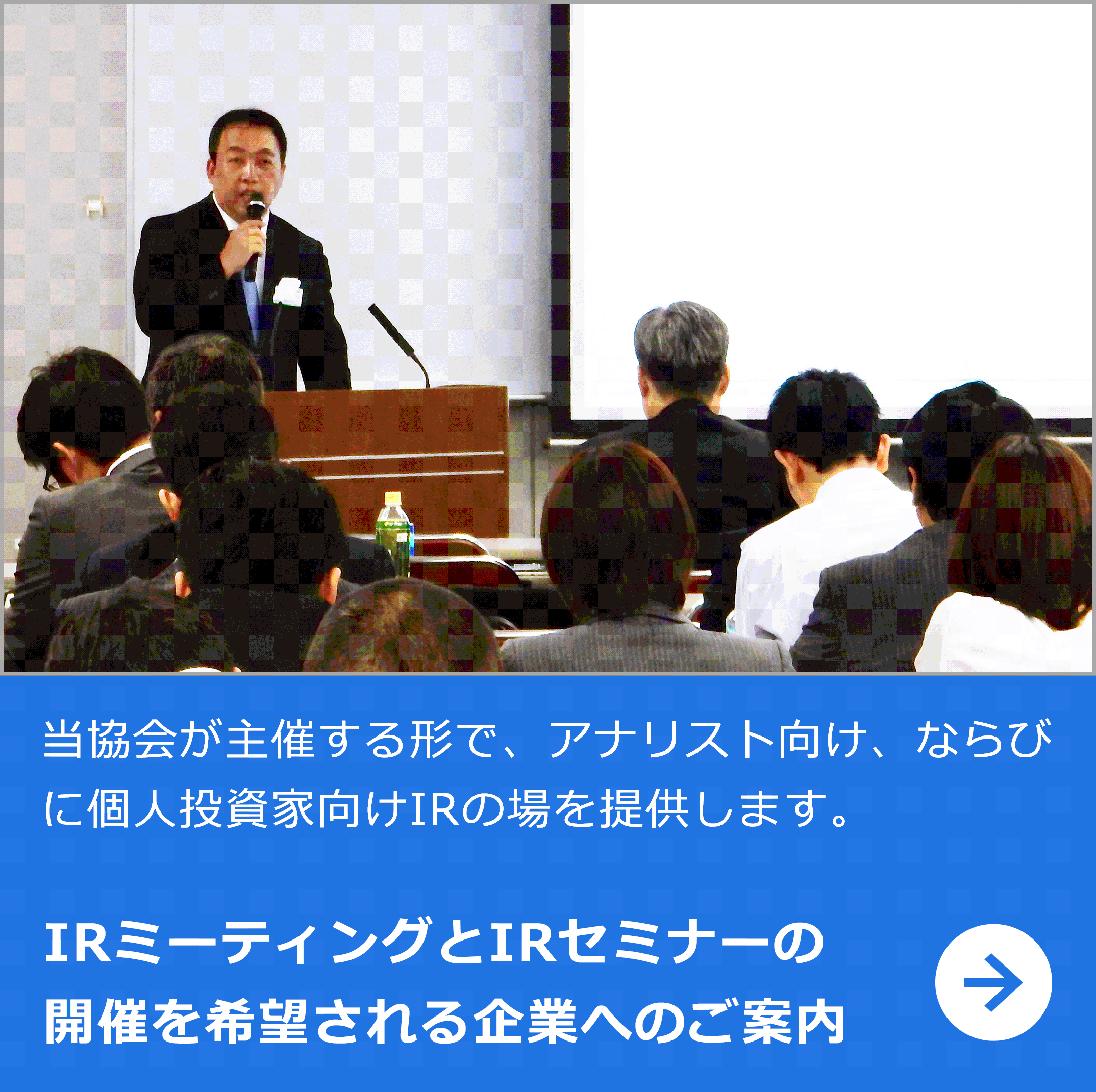 当協会が主催する形で、アナリスト向けならびに個人投資家向けIRの場を提供します。 IRミーティングとIRセミナーの開催を希望される企業へのご案内